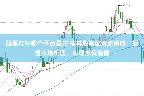 股票杠杆哪个平台最好 榆林股票配资新策略：把握市场机遇，实现投资增值