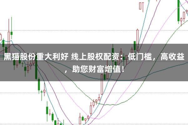 黑猫股份重大利好 线上股权配资：低门槛，高收益，助您财富增值！