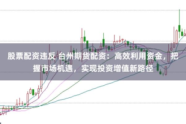 股票配资违反 台州期货配资：高效利用资金，把握市场机遇，实现投资增值新路径