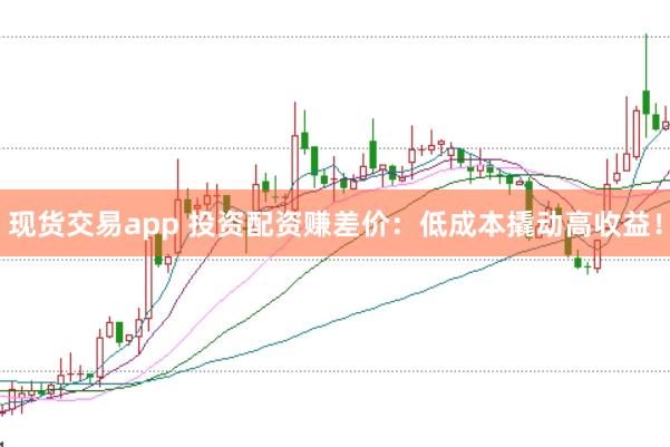 现货交易app 投资配资赚差价：低成本撬动高收益！