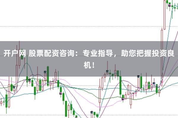 开户网 股票配资咨询:专业指导,助您把握投资良机!