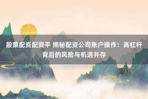 股票配资配资平 揭秘配资公司账户操作：高杠杆背后的风险与机遇并存