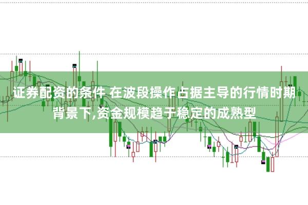 证券配资的条件 在波段操作占据主导的行情时期背景下，资金规模趋于稳定的成熟型
