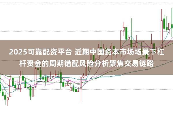 2025可靠配资平台 近期中国资本市场场景下杠杆资金的周期错配风险分析聚焦交易链路