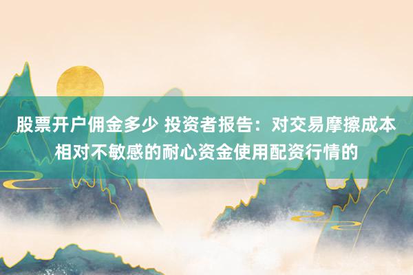 股票开户佣金多少 投资者报告:对交易摩擦成本相对不敏感的耐心资金使用配资行情的