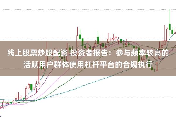 线上股票炒股配资 投资者报告:参与频率较高的活跃用户群体使用杠杆平台的合规执行
