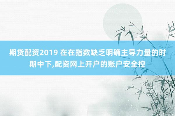期货配资2019 在在指数缺乏明确主导力量的时期中下，配资网上开户的账户安全控