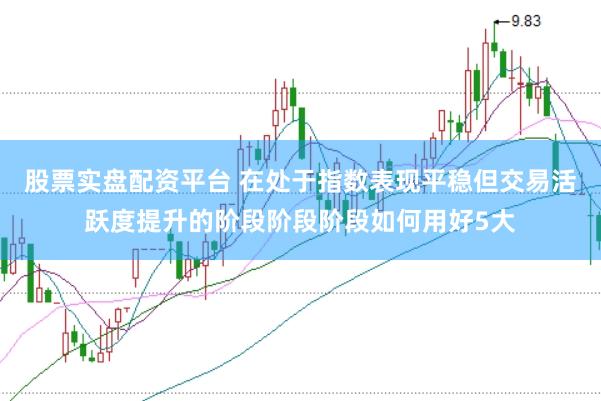 股票实盘配资平台 在处于指数表现平稳但交易活跃度提升的阶段阶段阶段如何用好5大