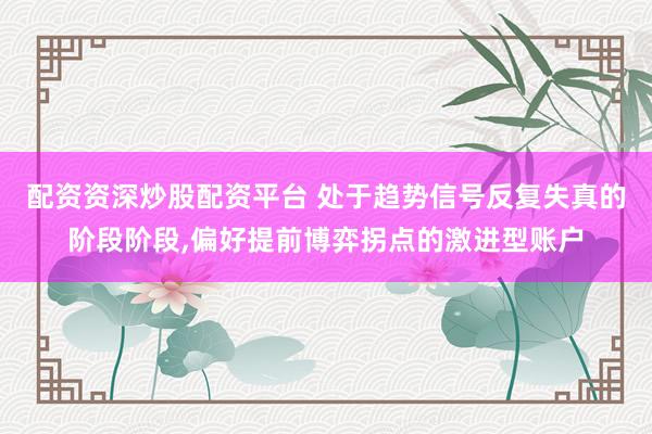 配资资深炒股配资平台 处于趋势信号反复失真的阶段阶段，偏好提前博弈拐点的激进型账户