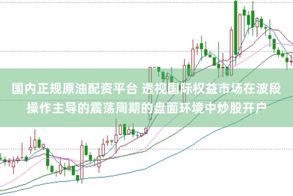 国内正规原油配资平台 透视国际权益市场在波段操作主导的震荡周期的盘面环境中炒股开户