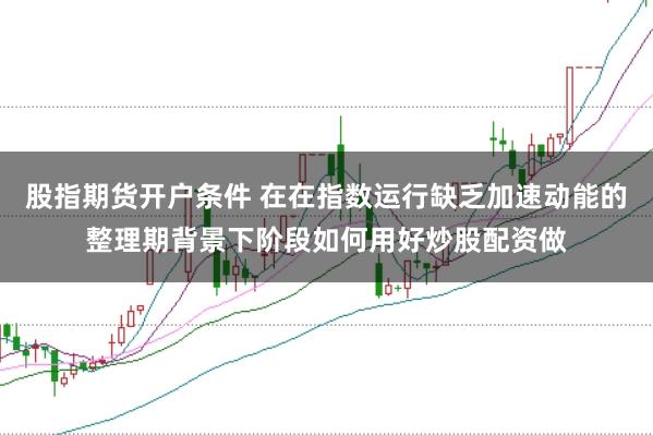 股指期货开户条件 在在指数运行缺乏加速动能的整理期背景下阶段如何用好炒股配资做