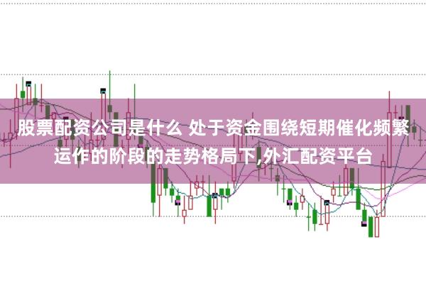 股票配资公司是什么 处于资金围绕短期催化频繁运作的阶段的走势格局下,外汇配资平台