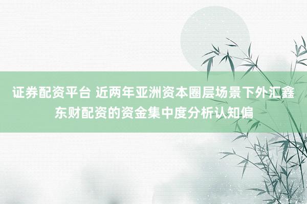 证券配资平台 近两年亚洲资本圈层场景下外汇鑫东财配资的资金集中度分析认知偏