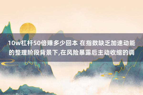 10w杠杆50倍赚多少回本 在指数缺乏加速动能的整理阶段背景下，在风险暴露后主动收缩的调