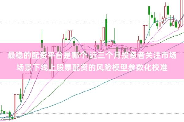 最稳的配资平台是哪个 近三个月投资者关注市场场景下线上股票配资的风险模型参数化校准