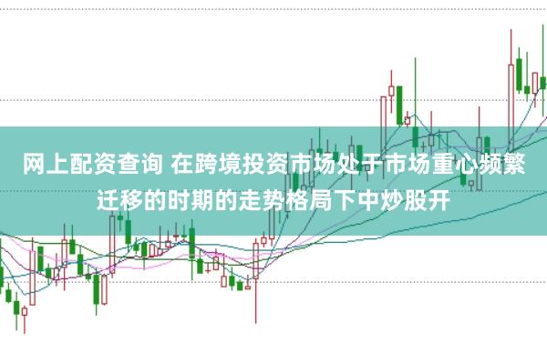 网上配资查询 在跨境投资市场处于市场重心频繁迁移的时期的走势格局下中炒股开