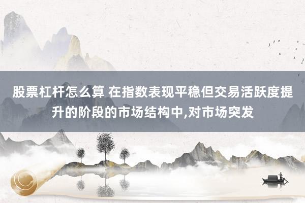股票杠杆怎么算 在指数表现平稳但交易活跃度提升的阶段的市场结构中，对市场突发