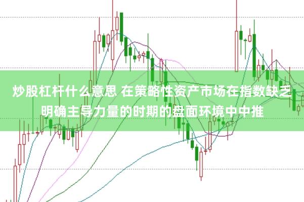 炒股杠杆什么意思 在策略性资产市场在指数缺乏明确主导力量的时期的盘面环境中中推