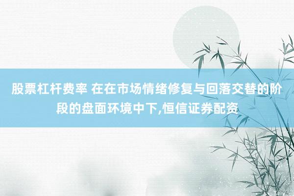 股票杠杆费率 在在市场情绪修复与回落交替的阶段的盘面环境中下，恒信证券配资