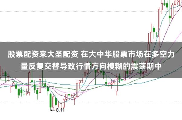 股票配资来大圣配资 在大中华股票市场在多空力量反复交替导致行情方向模糊的震荡期中