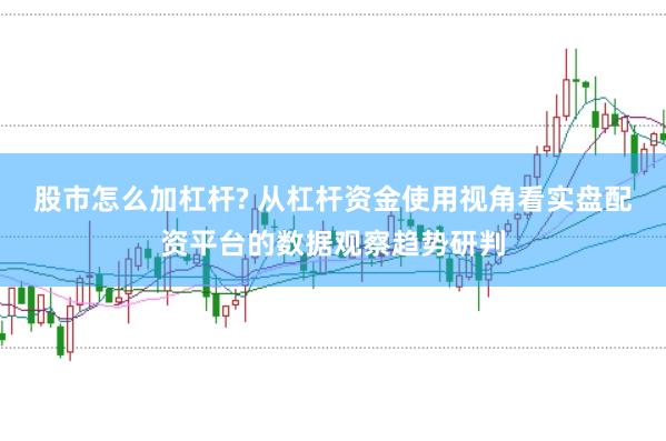 股市怎么加杠杆? 从杠杆资金使用视角看实盘配资平台的数据观察趋势研判
