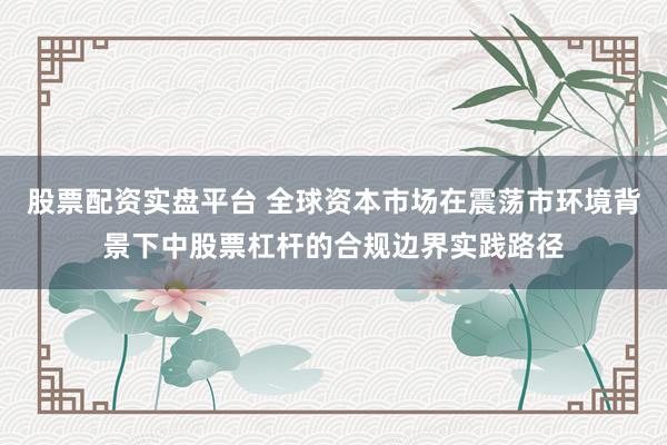 股票配资实盘平台 全球资本市场在震荡市环境背景下中股票杠杆的合规边界实践路径