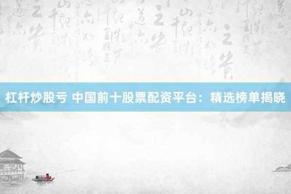 杠杆炒股亏 中国前十股票配资平台：精选榜单揭晓