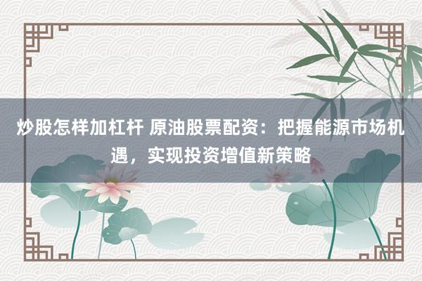 炒股怎样加杠杆 原油股票配资：把握能源市场机遇，实现投资增值新策略
