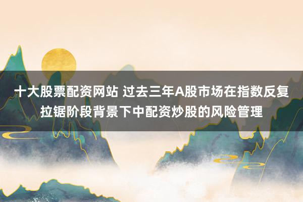 十大股票配资网站 过去三年A股市场在指数反复拉锯阶段背景下中配资炒股的风险管理