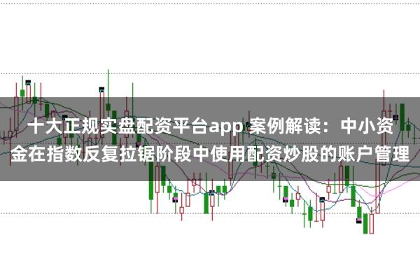 十大正规实盘配资平台app 案例解读：中小资金在指数反复拉锯阶段中使用配资炒股的账户管理