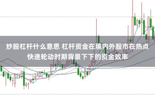炒股杠杆什么意思 杠杆资金在境内外股市在热点快速轮动时期背景下下的资金效率