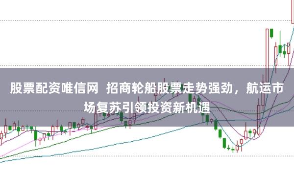 股票配资唯信网 招商轮船股票走势强劲,航运市场复苏引领投资新机遇