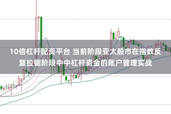 10倍杠杆配资平台 当前阶段亚太股市在指数反复拉锯阶段中中杠杆资金的账户管理实战