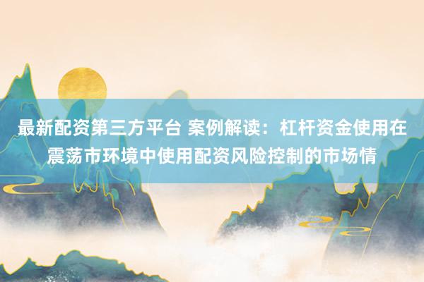 最新配资第三方平台 案例解读：杠杆资金使用在震荡市环境中使用配资风险控制的市场情