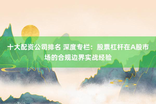 十大配资公司排名 深度专栏：股票杠杆在A股市场的合规边界实战经验