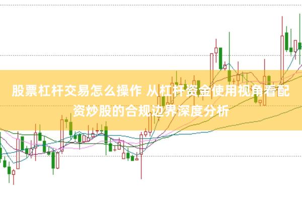 股票杠杆交易怎么操作 从杠杆资金使用视角看配资炒股的合规边界深度分析