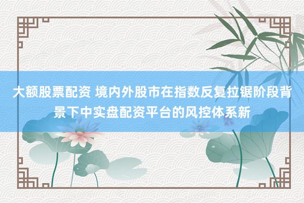 大额股票配资 境内外股市在指数反复拉锯阶段背景下中实盘配资平台的风控体系新