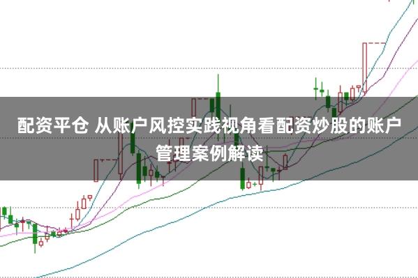 配资平仓 从账户风控实践视角看配资炒股的账户管理案例解读