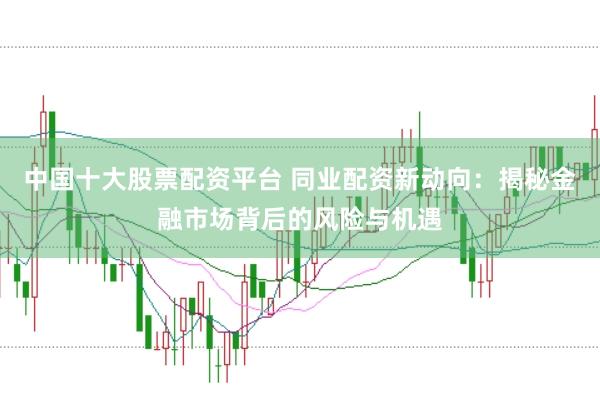 中国十大股票配资平台 同业配资新动向：揭秘金融市场背后的风险与机遇