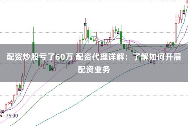 配资炒股亏了60万 配资代理详解：了解如何开展配资业务
