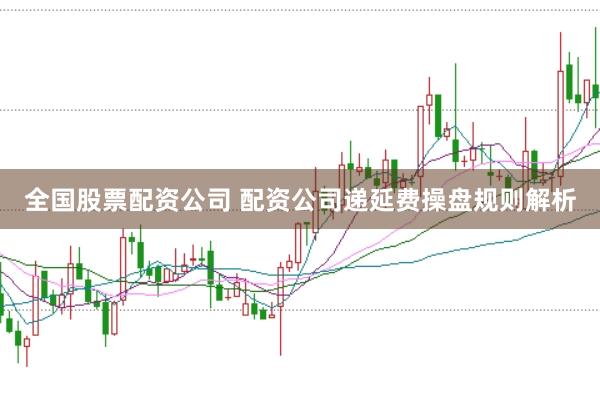 全国股票配资公司 配资公司递延费操盘规则解析