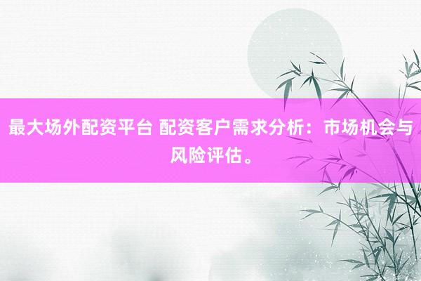 最大场外配资平台 配资客户需求分析：市场机会与风险评估。