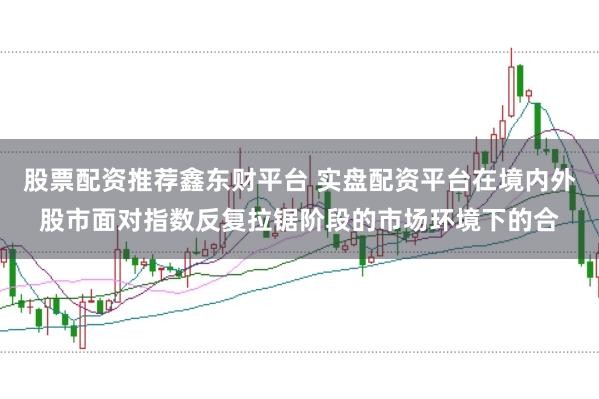 股票配资推荐鑫东财平台 实盘配资平台在境内外股市面对指数反复拉锯阶段的市场环境下的合