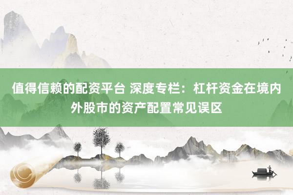 值得信赖的配资平台 深度专栏：杠杆资金在境内外股市的资产配置常见误区