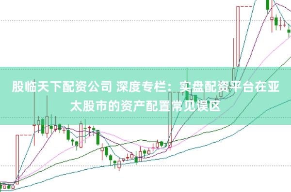 股临天下配资公司 深度专栏：实盘配资平台在亚太股市的资产配置常见误区
