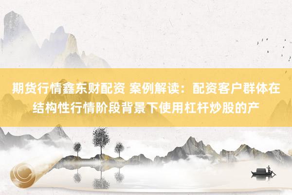 期货行情鑫东财配资 案例解读：配资客户群体在结构性行情阶段背景下使用杠杆炒股的产