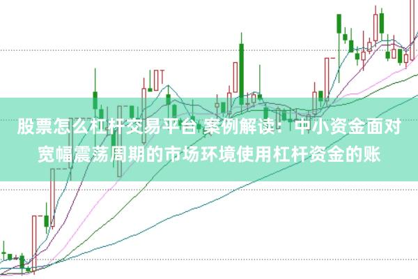 股票怎么杠杆交易平台 案例解读：中小资金面对宽幅震荡周期的市场环境使用杠杆资金的账