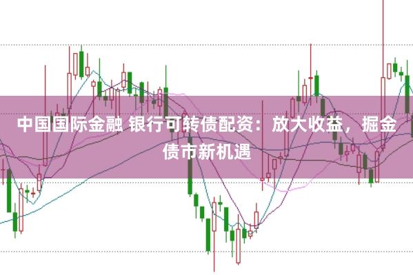 中国国际金融 银行可转债配资：放大收益，掘金债市新机遇