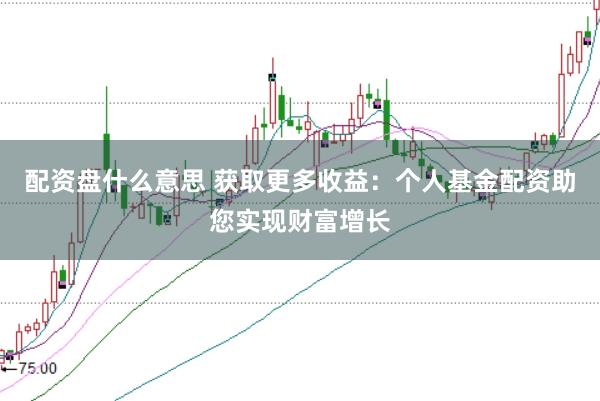 配资盘什么意思 获取更多收益：个人基金配资助您实现财富增长