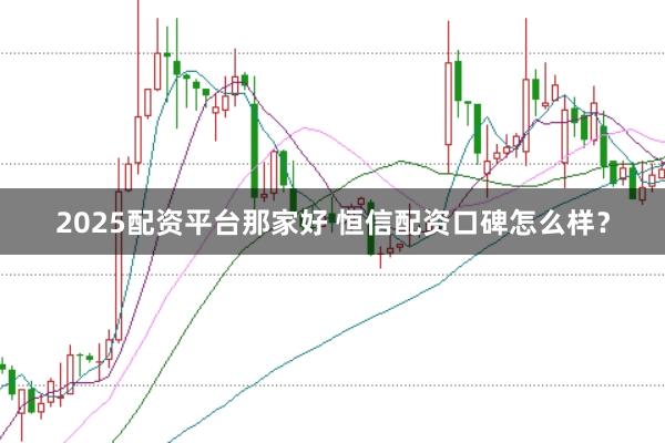 2025配资平台那家好 恒信配资口碑怎么样？